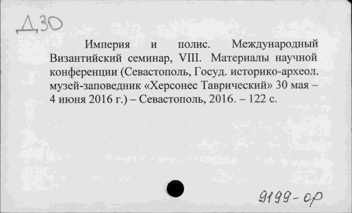 ﻿ЛЗО
Империя и полис. Международный Византийский семинар, VIII. Материалы научной конференции (Севастополь, Госуд. историко-археол. музей-заповедник «Херсонес Таврический» 30 мая -4 июня 2016 г.) - Севастополь, 2016. — 122 с.
ЗШ- op